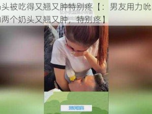 两个奶头被吃得又翘又肿特别疼【：男友用力吮吸，导致我的两个奶头又翘又肿，特别疼】