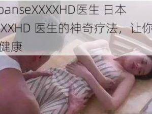 japanseXXXXHD医生 日本XXXXHD 医生的神奇疗法，让你重焕健康