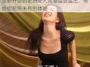 全新升级的老妇女人高潮猛进猛出，带给你前所未有的体验