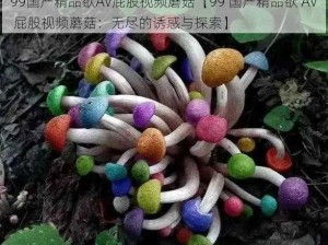 99国产精品欲AV屁股视频蘑菇【99 国产精品欲 AV 屁股视频蘑菇：无尽的诱惑与探索】