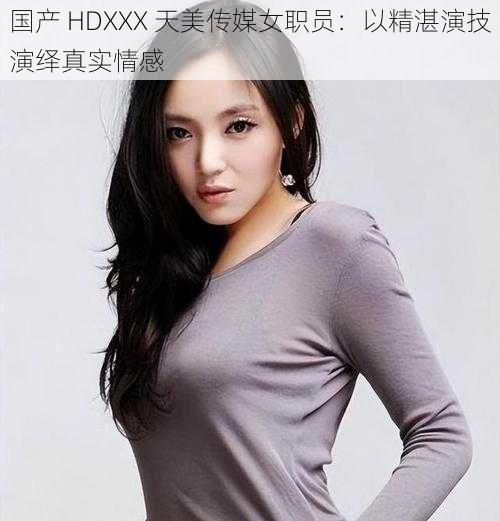 国产 HDXXX 天美传媒女职员：以精湛演技演绎真实情感