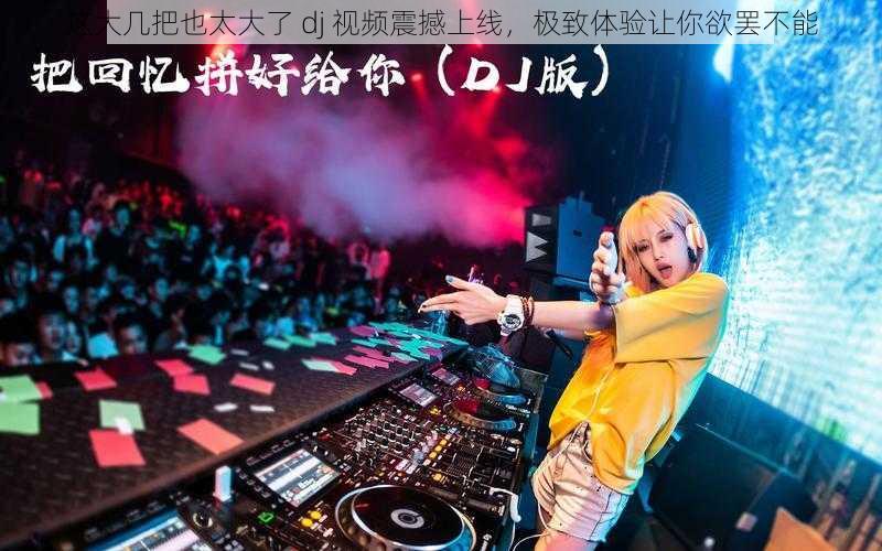 这大几把也太大了 dj 视频震撼上线，极致体验让你欲罢不能