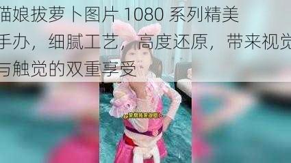 猫娘拔萝卜图片 1080 系列精美手办，细腻工艺，高度还原，带来视觉与触觉的双重享受