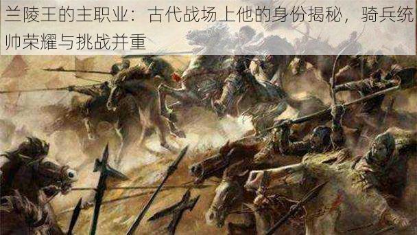 兰陵王的主职业：古代战场上他的身份揭秘，骑兵统帅荣耀与挑战并重