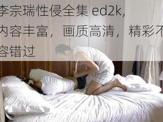 李宗瑞性侵全集 ed2k，内容丰富，画质高清，精彩不容错过