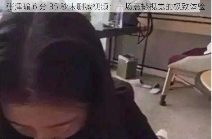 张津瑜 6 分 35 秒未删减视频：一场震撼视觉的极致体验