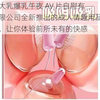 大乳爆乳午夜 AV 片自慰有限公司全新推出的成人情趣用品，让你体验前所未有的快感