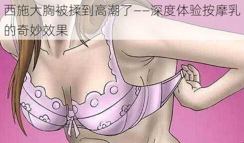 西施大胸被揉到高潮了——深度体验按摩乳的奇妙效果