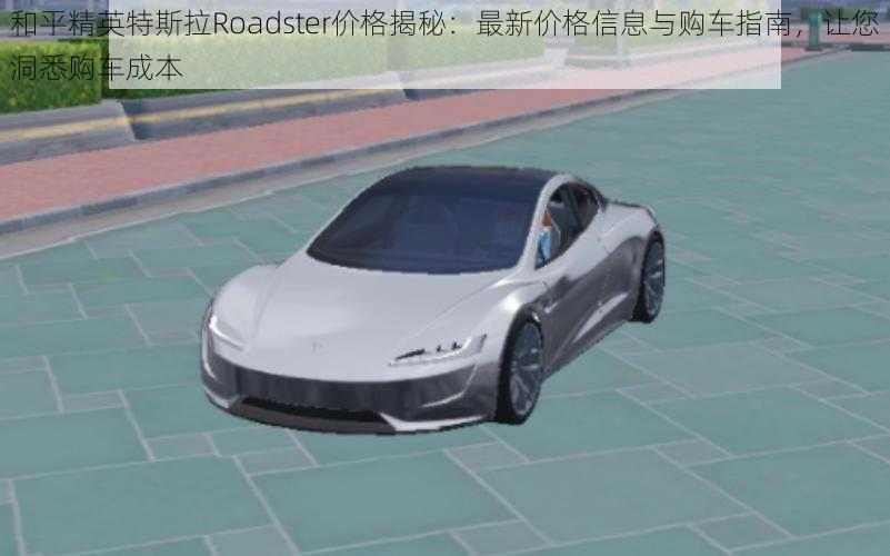 和平精英特斯拉Roadster价格揭秘：最新价格信息与购车指南，让您洞悉购车成本