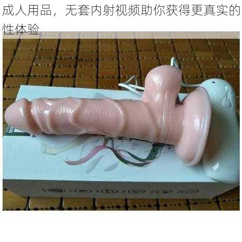 成人用品，无套内射视频助你获得更真实的性体验