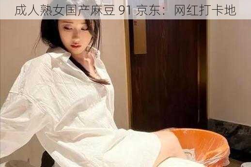 成人熟女国产麻豆 91 京东：网红打卡地