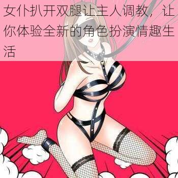 女仆扒开双腿让主人调教，让你体验全新的角色扮演情趣生活