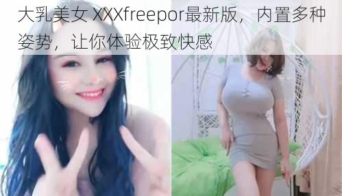 大乳美女 XXXfreepor最新版，内置多种姿势，让你体验极致快感