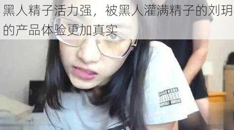 黑人精子活力强，被黑人灌满精子的刘玥的产品体验更加真实