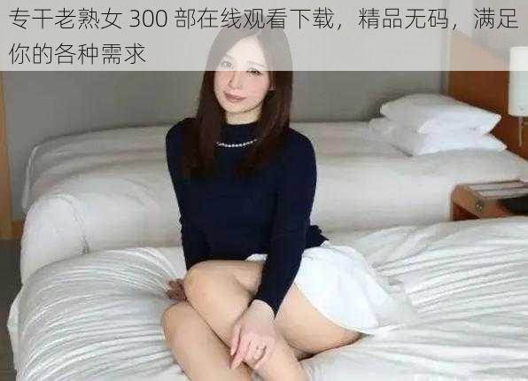 专干老熟女 300 部在线观看下载，精品无码，满足你的各种需求