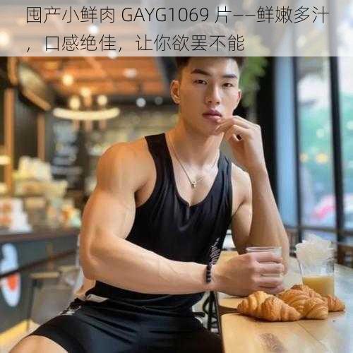 囤产小鲜肉 GAYG1069 片——鲜嫩多汁，口感绝佳，让你欲罢不能