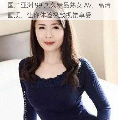 国产亚洲 99 久久精品熟女 AV，高清画质，让你体验极致视觉享受