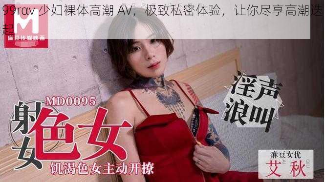 99rαv 少妇裸体高潮 AV，极致私密体验，让你尽享高潮迭起