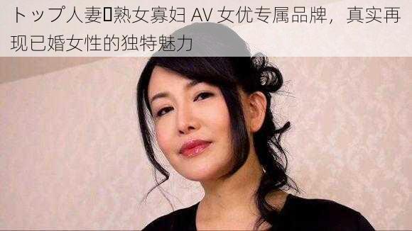 トップ人妻・熟女寡妇 AV 女优专属品牌，真实再现已婚女性的独特魅力