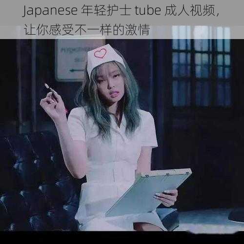 Japanese 年轻护士 tube 成人视频，让你感受不一样的激情