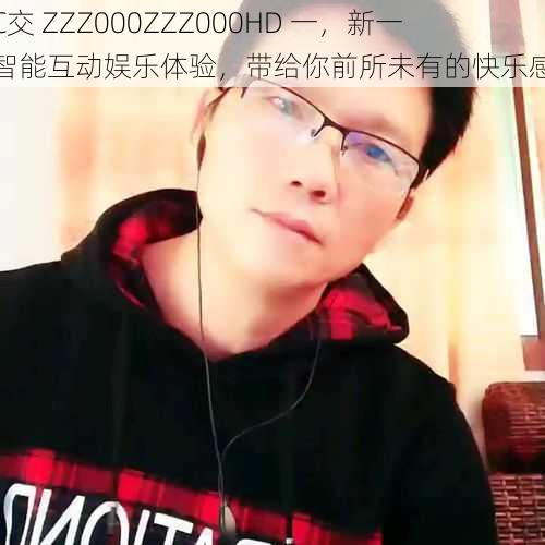 人C交 ZZZ000ZZZ000HD 一，新一代智能互动娱乐体验，带给你前所未有的快乐感受