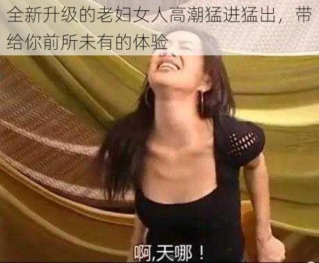 全新升级的老妇女人高潮猛进猛出，带给你前所未有的体验