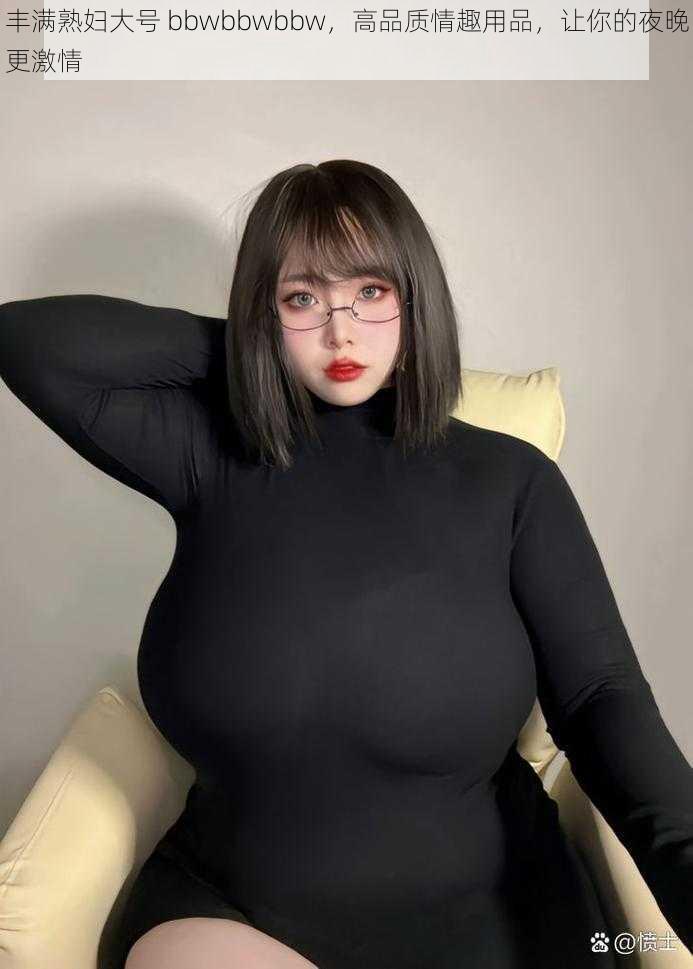 丰满熟妇大号 bbwbbwbbw，高品质情趣用品，让你的夜晚更激情