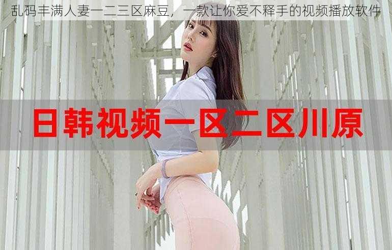 乱码丰满人妻一二三区麻豆，一款让你爱不释手的视频播放软件