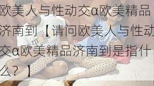 欧美人与性动交α欧美精品济南到【请问欧美人与性动交α欧美精品济南到是指什么？】