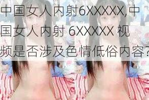 中国女人内射6XXXXX,中国女人内射 6XXXXX 视频是否涉及色情低俗内容？