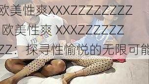 欧美性爽XXXZZZZZZZZ;欧美性爽 XXXZZZZZZZZ：探寻性愉悦的无限可能