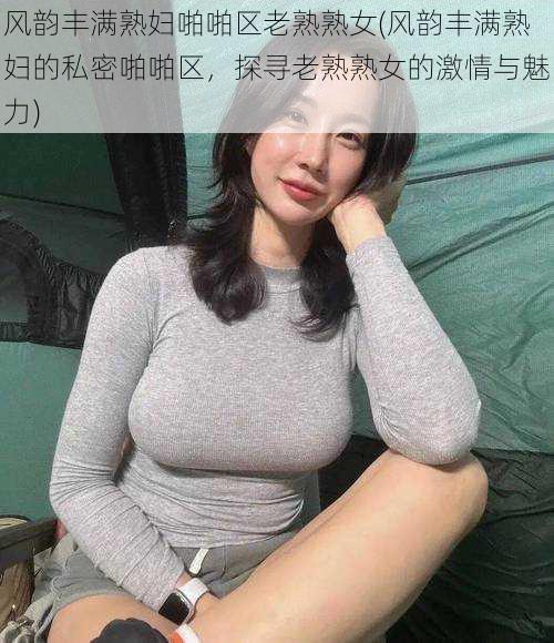 风韵丰满熟妇啪啪区老熟熟女(风韵丰满熟妇的私密啪啪区，探寻老熟熟女的激情与魅力)