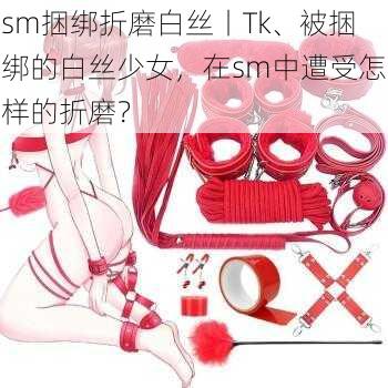 sm捆绑折磨白丝丨Tk、被捆绑的白丝少女，在sm中遭受怎样的折磨？