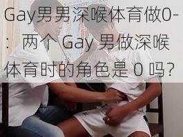 Gay男男深喉体育做0-：两个 Gay 男做深喉体育时的角色是 0 吗？