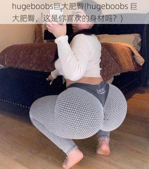 hugeboobs巨大肥臀(hugeboobs 巨大肥臀，这是你喜欢的身材吗？)