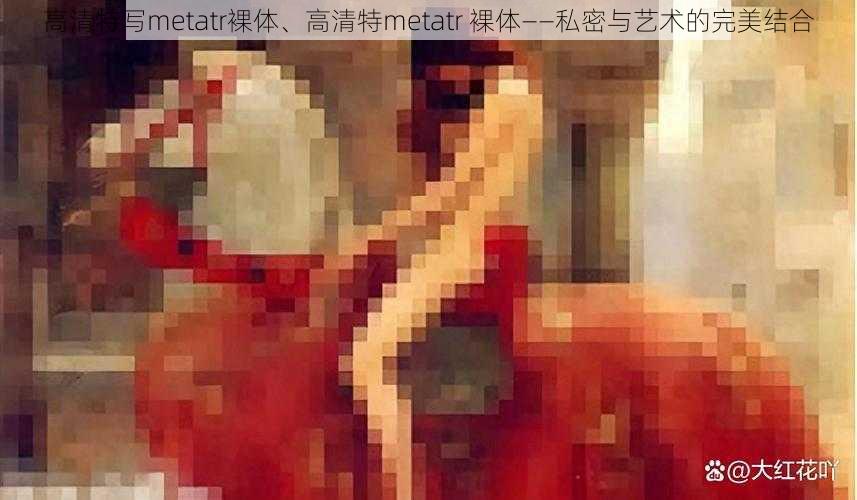 高清特写metatr裸体、高清特metatr 裸体——私密与艺术的完美结合