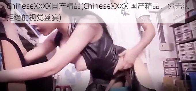 ChineseXXXX国产精品(ChineseXXXX 国产精品，你无法拒绝的视觉盛宴)