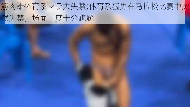 筋肉雄体育系マラ大失禁;体育系猛男在马拉松比赛中突然失禁，场面一度十分尴尬