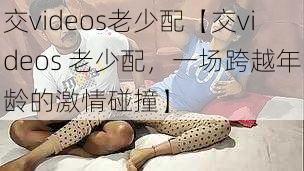 交videos老少配【交videos 老少配，一场跨越年龄的激情碰撞】