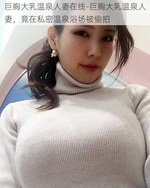 巨胸大乳温泉人妻在线-巨胸大乳温泉人妻，竟在私密温泉浴场被偷拍